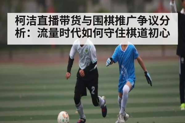 柯洁直播带货与围棋推广争议分析：流量时代如何守住棋道初心